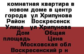 1-комнатная квартира в новом доме в центр города, ул.Хрипунова › Район ­ Воскресенск › Улица ­ ул.Хрипунова › Дом ­ 3 › Общая площадь ­ 42 › Цена ­ 2 900 000 - Московская обл., Воскресенский р-н, Воскресенск г. Недвижимость » Квартиры продажа   